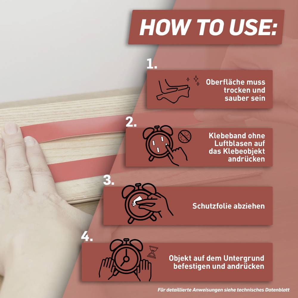 'HOW TO USE: 1. Oberfläche muss trocken und sauber sein. 2. Klebeband ohne Luftblasen auf das Klebeobjekt andrücken. 3. Schutzfolie abziehen. 4. Objekt auf dem Untergrund fest andrücken.'