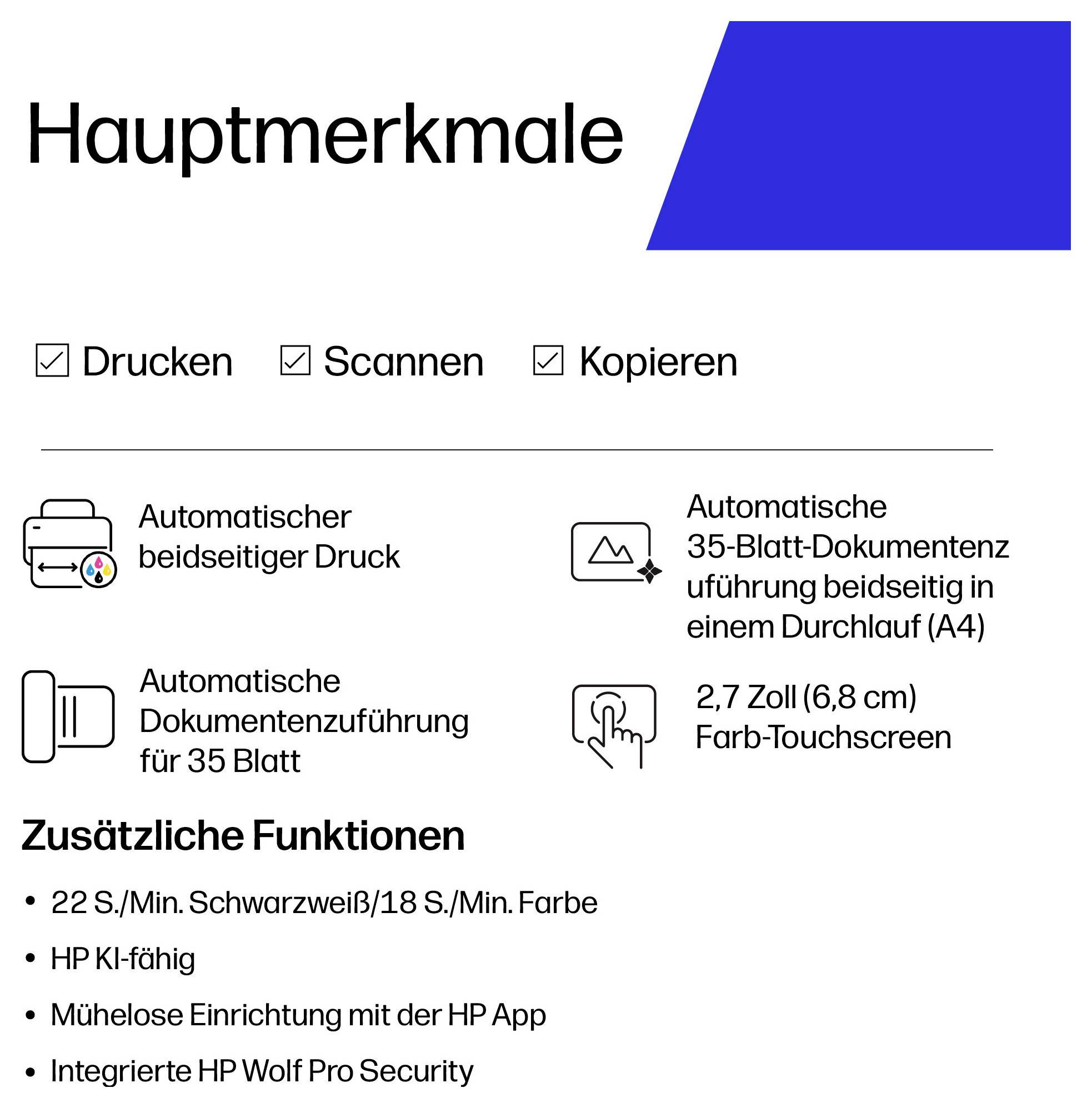 # Hauptmerkmale<br><br>**Drucken**<br>Automatischer beidseitiger Druck<br><br>**Scannen**<br>35-Blatt-Automatischer Einzug mit beidseitigem Scannen<br><br>**Kopieren**<br>35-Blatt-Automatischer Einzug<br><br>**Display**<br>2,7-Zoll-Farb-Touchscreen