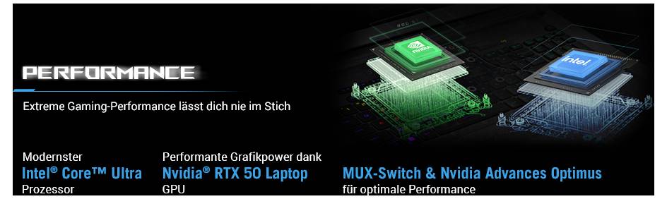 PERFORMANCE: Extreme Gaming-Performance lässt dich nie im Stich. Moderner Intel Core™ Ultra Prozessor, Nvidia® RTX 50 Laptop GPU. MUX-Switch & Nvidia Advances Optimus für optimale Performance.