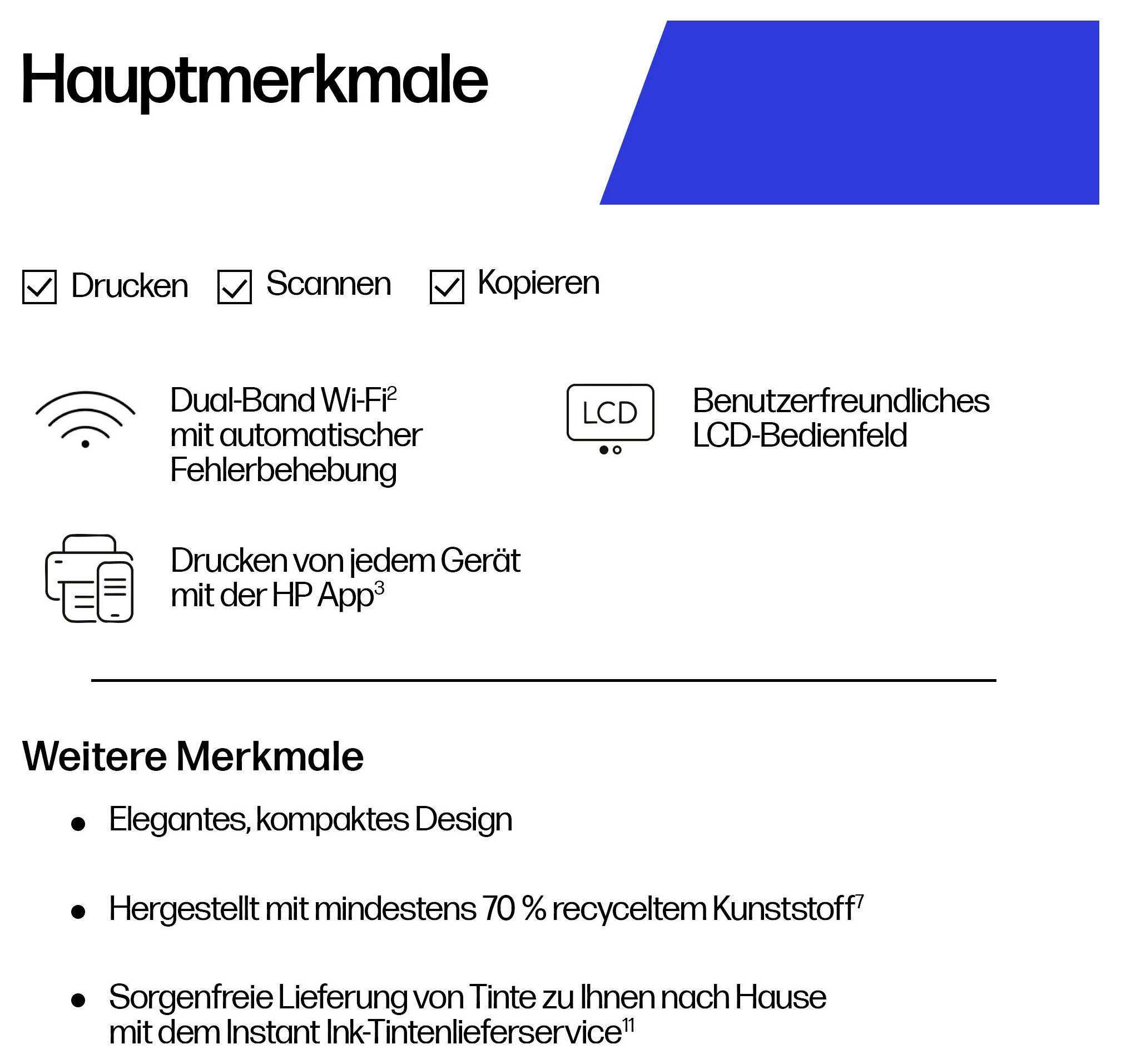 'Hauptmerkmale: Drucken, Scannen, Kopieren. Dual-Band Wi-Fi, LCD-Bedienfeld, Drucken mit HP App. Weitere Merkmale: kompaktes Design, recycelter Kunststoff.'