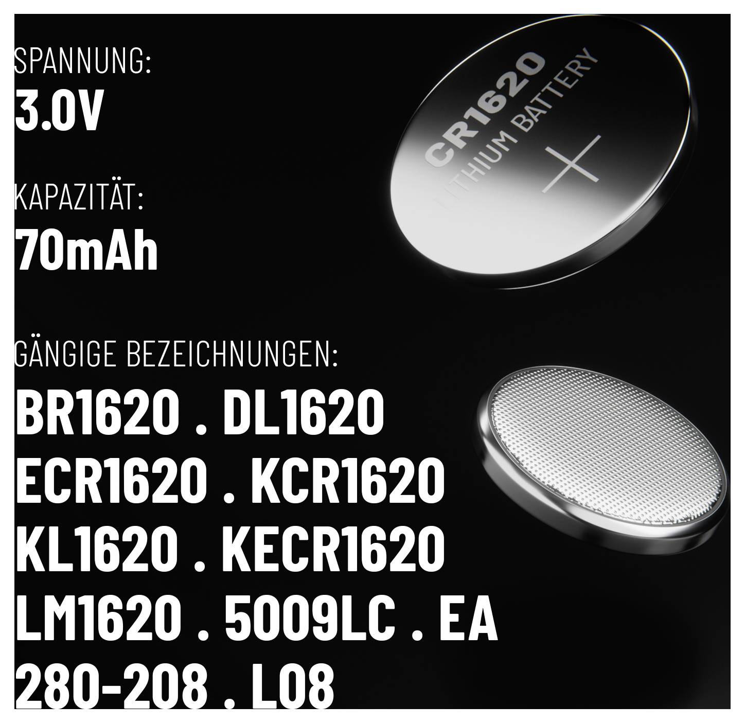 'CR1620 Lithium Battery specifications: 3.0V, 70mAh. Common names: BR1620, DL1620, ECR1620, KCR1620, KL1620, KECR1620, LM1620, 5009LC, EA, 280-208, L08.'