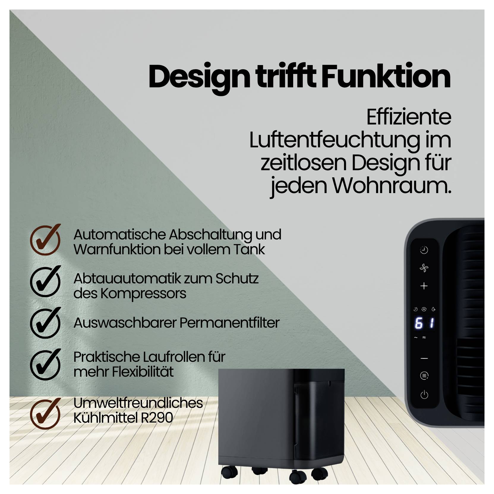 # Design rencontre la fonction<br><br>Déshumidification efficace pour tout espace de vie<br><br>**Caractéristiques principales :**<br><br>- Arrêt automatique<br>- Filtre lavable<br>- Réfrigérant R290