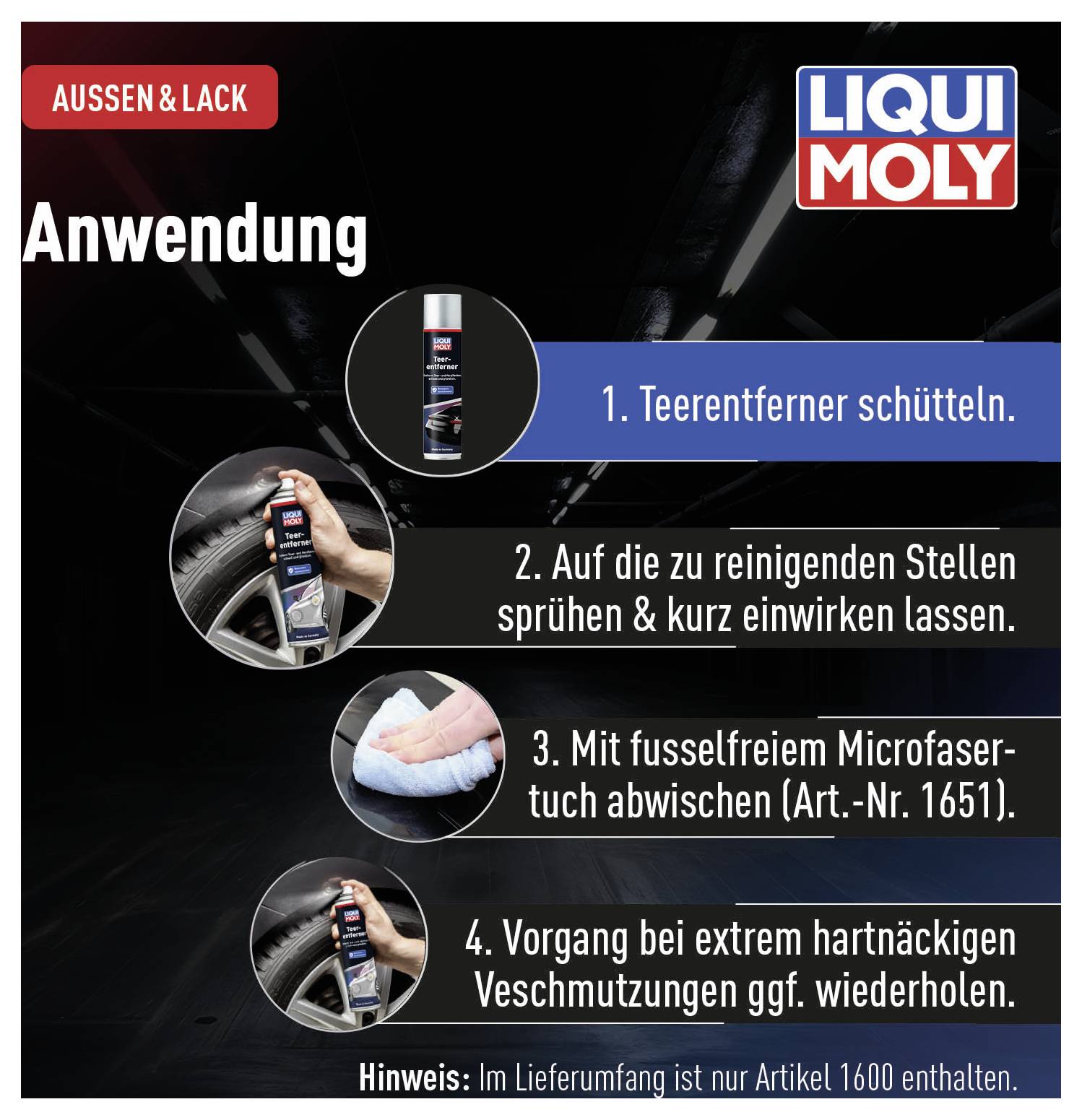 Sposób użycia preparatu 'LIQUI MOLY': 1. Wstrząsnąć środkiem do usuwania smoły. 2. Spryskać zabrudzone miejsce i pozostawić do zadziałania. 3. Wytrzeć ściereczką z mikrowłókien. 4. W razie potrzeby powtórzyć. 'Uwaga': Numer artykułu 1600 nie zawarty.