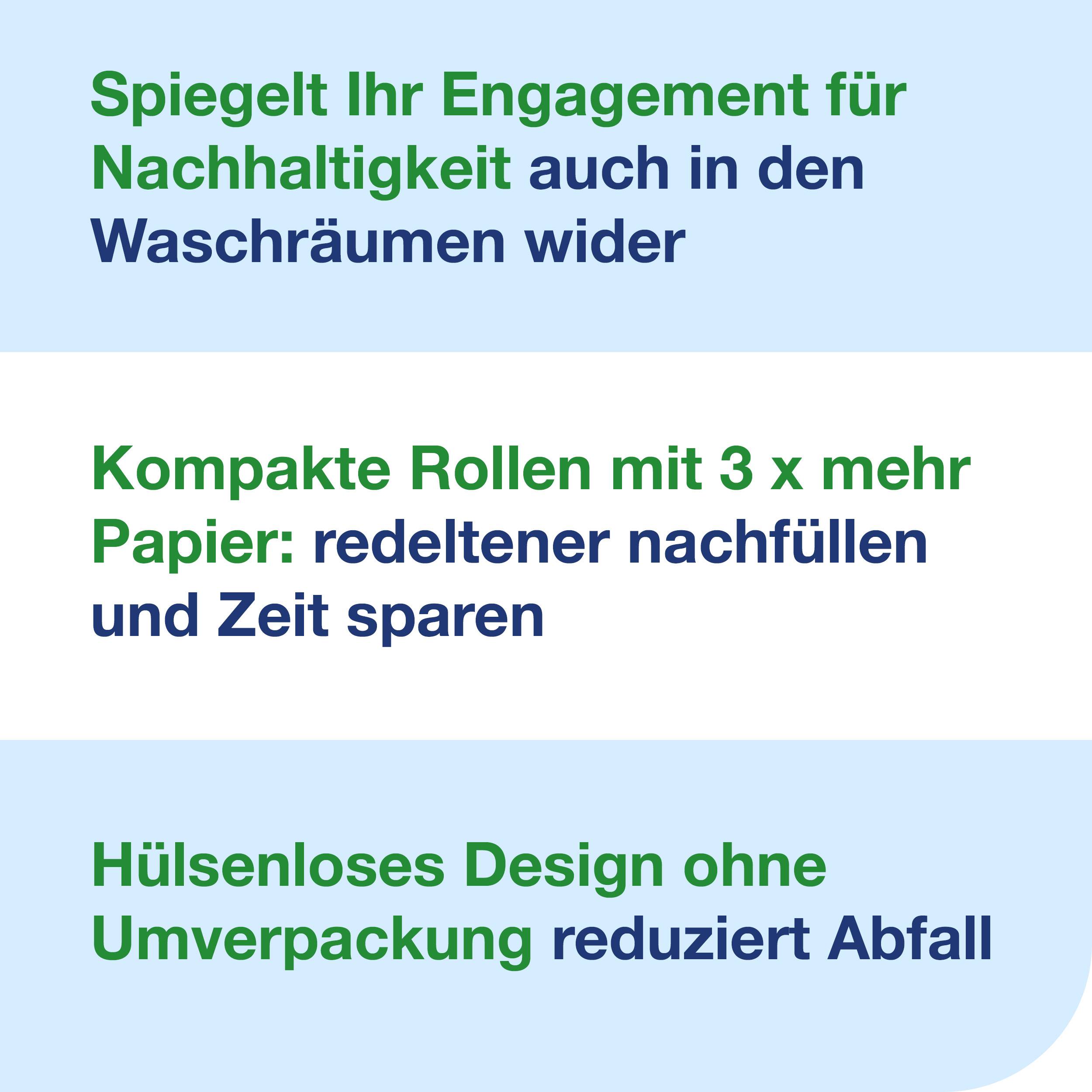 Speglar ert engagemang för hållbarhet även i toalettutrymmena. Kompakta rullar med 3 gånger mer papper: färre påfyllningar och tidsbesparingar. Hylslöst design utan yttre förpackning minskar avfallet.