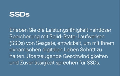  Ein schieferblauer Kasten zeigt den weißen Titel "SSDs" und darunter einen weißen Fließtext, der die Leistungsfähigkeit nahtloser Speicherung mit Solid-State-Laufwerken (SSDs) von Seagate beschreibt, die entwickelt wurden, um mit dem dynamischen digitalen Leben Schritt zu halten, und mit überzeugenden Geschwindigkeiten und Zuverlässigkeit für SSDs sprechen.