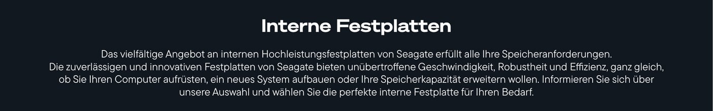  Ein schwarzes Banner zeigt den weißen Titel "Interne Festplatten" und darunter einen weißen Fließtext, der das vielfältige Angebot an internen Hochleistungsfestplatten von Seagate beschreibt, die unübertroffene Geschwindigkeit, Robustheit und Effizienz bieten, um Computer aufzurüsten, neue Systeme zu bauen oder Speicherkapazitäten zu erweitern.
