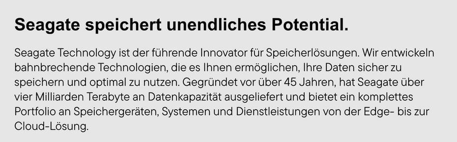  Ein grauer Kasten enthält den schwarzen Titel "Seagate speichert unendliches Potential." und einen Text, der Seagate Technology als führenden Innovator für Speicherlösungen beschreibt, der bahnbrechende Technologien entwickelt, um Daten sicher zu speichern und optimal zu nutzen, über 45 Jahre alt ist, über vier Milliarden Terabyte an Datenkapazität ausgeliefert hat und ein komplettes Portfolio an Speichergeräten, Systemen und Dienstleistungen von der Edge- bis zur Cloud-Lösung anbietet.