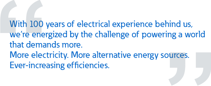 With 100 years of electrical experience behind us,  we‘re energized by the challenge of powering a world  that demands more. More electricity. More alternative energy sources.  Ever-increasing efficiencies.